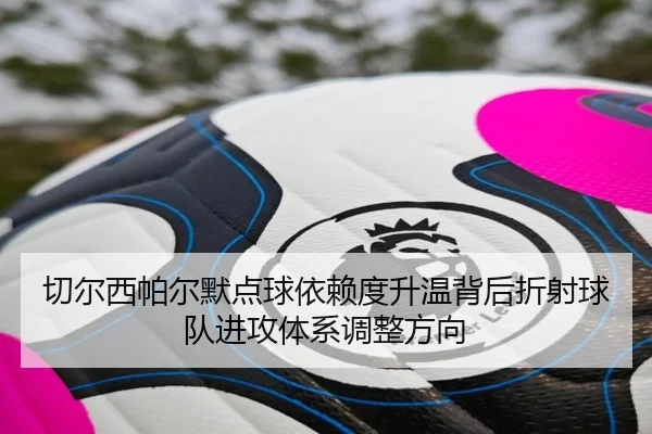 切尔西帕尔默点球依赖度升温背后折射球队进攻体系调整方向