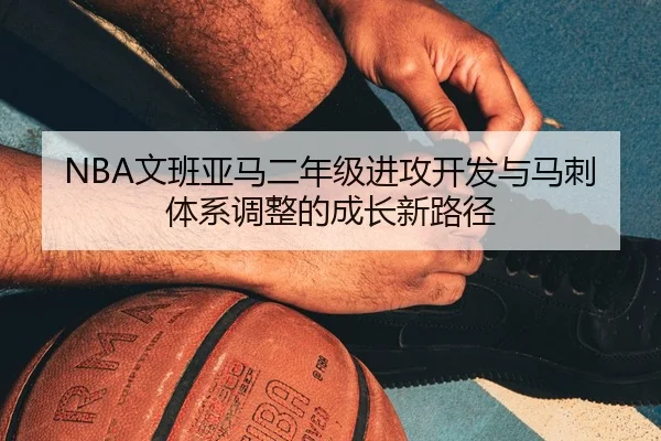 NBA文班亚马二年级进攻开发与马刺体系调整的成长新路径
