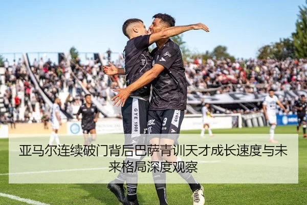 亚马尔连续破门背后巴萨青训天才成长速度与未来格局深度观察