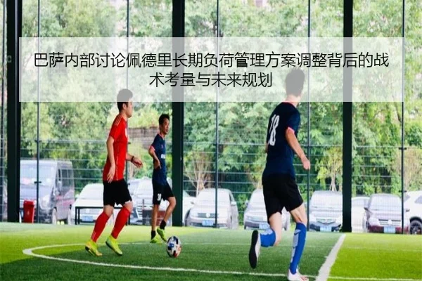 巴萨内部讨论佩德里长期负荷管理方案调整背后的战术考量与未来规划