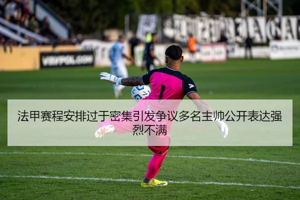法甲赛程安排过于密集引发争议多名主帅公开表达强烈不满